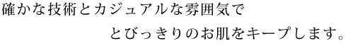 確かな技術とカジュアルな雰囲気でとびっきりのお肌をキープします。